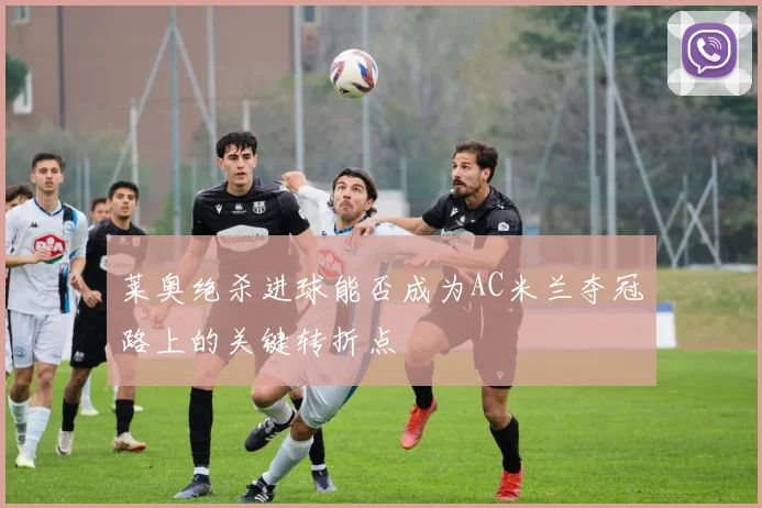 莱奥绝杀进球能否成为AC米兰夺冠路上的关键转折点
