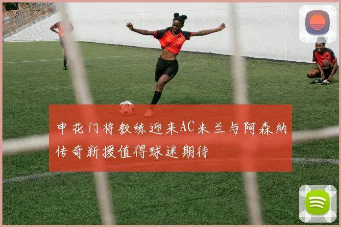 申花门将教练迎来AC米兰与阿森纳传奇新援值得球迷期待