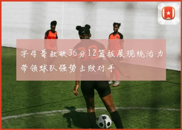 字母哥狂砍36分12篮板展现统治力带领球队强势击败对手